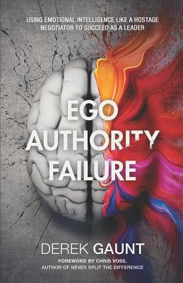 Ego, Authority, Failure: Using Emotional Intelligence Like a Hostage Negotiator to Succeed as a Leader by Gaunt, Derek