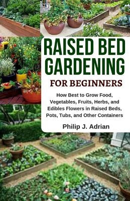 Raised Bed Gardening for Beginners: How Best to Grow Food, Vegetables, Fruits, Herbs, and Edibles Flowers in Raised Beds, Pots, Tubs, and Other Contai by Adrian, Philip J.