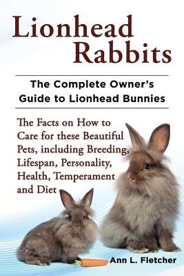 Lionhead Rabbits The Complete Owner's Guide to Lionhead Bunnies The Facts on How to Care for these Beautiful Pets, including Breeding, Lifespan, Perso by Fletcher, Ann L.