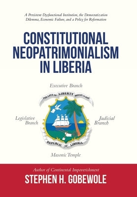 Constitutional Neopatrimonialism in Liberia: A Persistent Dysfunctional Institution, the Democratization Dilemma, Economic Failure, and a Policy for R by Gobewole, Stephen H.