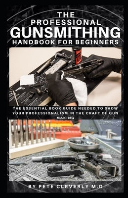 The Professional Gunsmithing Handbook for Beginners: The Essential Book Guide Needed to Show Your Professionalism in the Craft of Gun Making by Cleverly M. D., Pete
