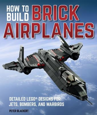 How to Build Brick Airplanes: Detailed Lego Designs for Jets, Bombers, and Warbirds by Blackert, Peter