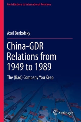 China-Gdr Relations from 1949 to 1989: The (Bad) Company You Keep by Berkofsky, Axel