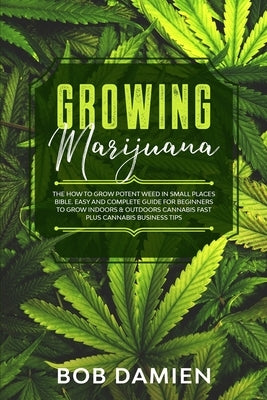 Growing Marijuana: The How to Grow Potent Weed in Small Places Bible. Easy and Complete Guide for Beginners to Grow Indoors & Outdoors Ca by Damien, Bob