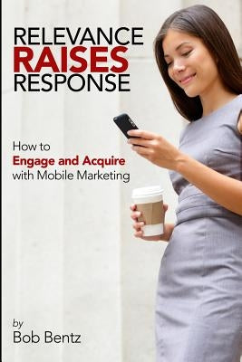 Relevance Raises Response: How to Engage and Acquire with Mobile Marketing by Bentz, Bob