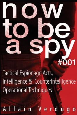 How To Be A Spy: Tactical Espionage Acts, Intelligence and Counterintelligence Operational Techniques by Verdugo, Allain