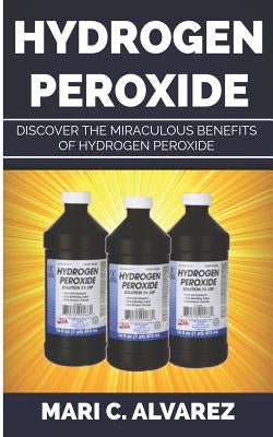 Hydrogen Peroxide: Discover the Miraculous Benefits of Hydrogen Peroxide by C. Alvarez, Mari