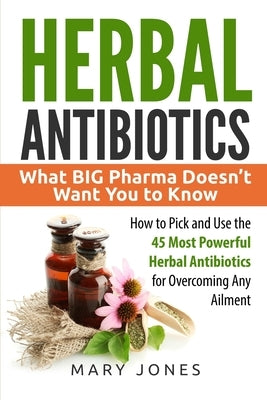 Herbal Antibiotics: What BIG Pharma Doesn't Want You to Know - How to Pick and Use the 45 Most Powerful Herbal Antibiotics for Overcoming by Jones, Mary