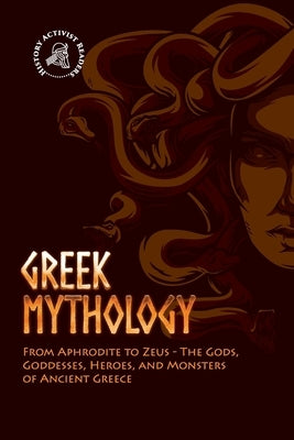 Greek Mythology: From Aphrodite to Zeus - The Gods, Goddesses, Heroes, and Monsters of Ancient Greece by History Activist Readers