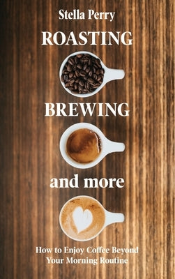 Roasting, Brewing and More: How to Enjoy Coffee Beyond your Morning Routine by Perry, Stella