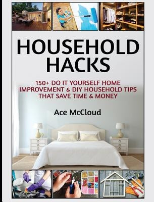 Household Hacks: 150+ Do It Yourself Home Improvement & DIY Household Tips That Save Time & Money by McCloud, Ace