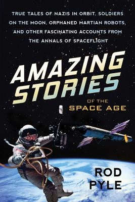 Amazing Stories of the Space Age: True Tales of Nazis in Orbit, Soldiers on the Moon, Orphaned Martian Robots, and Other Fascinating Accounts from the by Pyle, Rod