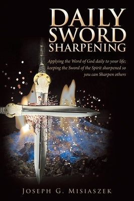 Daily Sword Sharpening: Applying the Word of God Daily to Your Life; Keeping the Sword of the Spirit Sharpened so You Can Sharpen Others by Misiaszek, Joseph G.