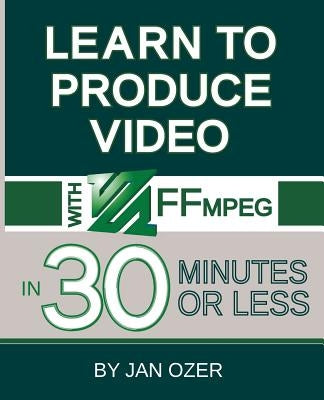 Learn to Produce Videos with FFmpeg: In Thirty Minutes or Less by Ozer, Jan Lee