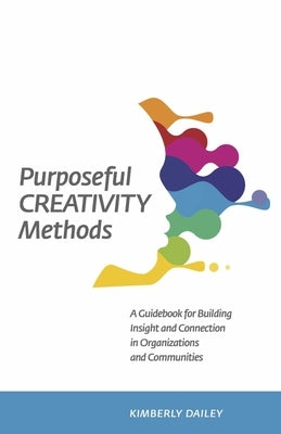 Purposeful Creativity Methods: A Guidebook for Building Insight and Connection in Organizations and Communities by Dailey, Kimberly