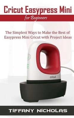 Cricut Easypress Mini for Beginners: The Simplest Ways to Make the Best of Easypress Mini Cricut with Project Ideas by Nicholas, Tiffany