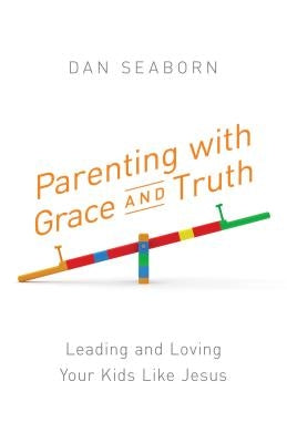 Parenting with Grace and Truth: Leading and Loving Your Kids Like Jesus by Seaborn, Dan