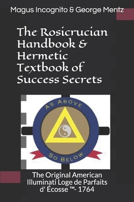 The Rosicrucian Handbook & Hermetic Textbook of Success Secrets: The Original American Illuminati Loge de Parfaits d' Écosse (TM)- 1764 by Incognito, Magus