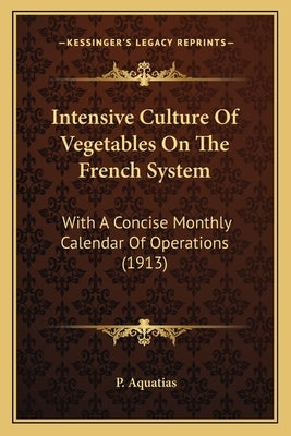 Intensive Culture of Vegetables on the French System: With a Concise Monthly Calendar of Operations (1913) with a Concise Monthly Calendar of Operatio by Aquatias, P.