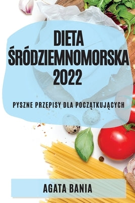 Dieta &#346;ródziemnomorska 2022: Pyszne Przepisy Dla Pocz&#260;tkuj&#260;cych by Bania, Agata