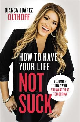 How to Have Your Life Not Suck: Becoming Today Who You Want to Be Tomorrow by Olthoff, Bianca Juarez