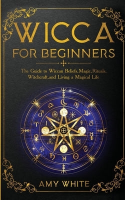 Wicca For Beginners: The Guide to Wiccan Beliefs, Magic, Rituals, Witchcraft, and Living a Magical Life by White, Amy