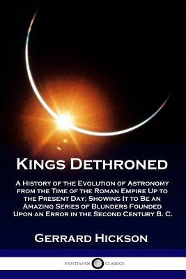 Kings Dethroned: A History of the Evolution of Astronomy from the Time of the Roman Empire Up to the Present Day; Showing It to Be an A by Hickson, Gerrard