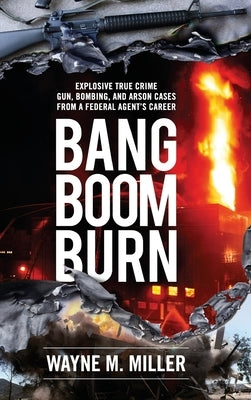 Bang Boom Burn: Explosive True Crime Gun, Bombing and Arson Cases from a Federal Agent's Career by Miller, Wayne M.