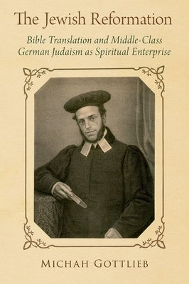 The Jewish Reformation: Bible Translation and Middle-Class German Judaism as Spiritual Enterprise by Gottlieb, Michah