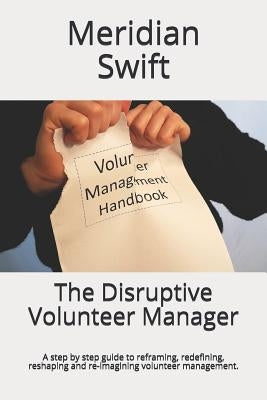 The Disruptive Volunteer Manager: A step by step guide to reframing, redefining, reshaping and re-imagining volunteer management. by Swift, Meridian