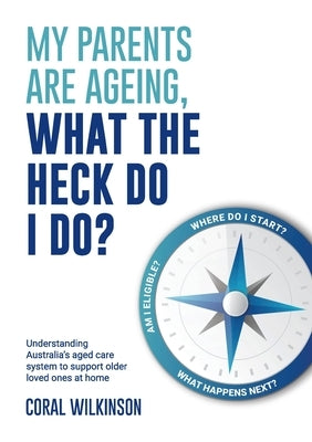 My Parents Are Ageing, What The Heck Do I Do?: Understanding Australia's aged care system to support older loved ones at home by Wilkinson, Coral