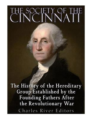 The Society of the Cincinnati: The History of the Hereditary Group Established by the Founding Fathers After the Revolutionary War by Charles River Editors
