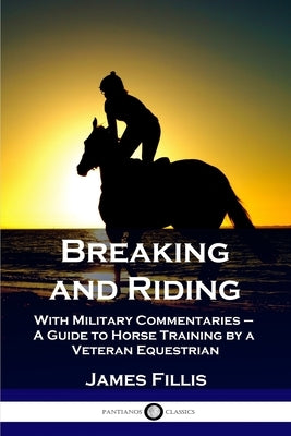 Breaking and Riding: With Military Commentaries - A Guide to Horse Training by a Veteran Equestrian by Fillis, James