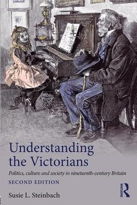 Understanding the Victorians: Politics, Culture and Society in Nineteenth-Century Britain by Steinbach, Susie L.