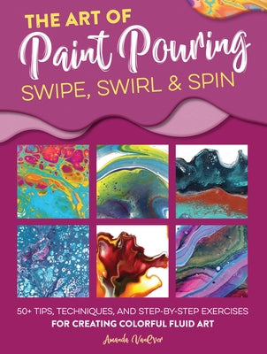 The Art of Paint Pouring: Swipe, Swirl & Spin: 50+ Tips, Techniques, and Step-By-Step Exercises for Creating Colorful Fluid Art by Vanever, Amanda