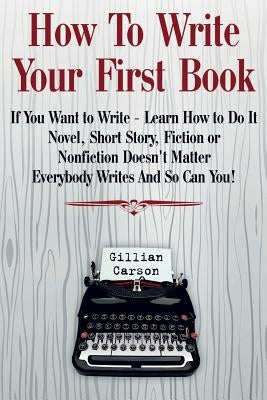 How To Write Your First Book: "If You Want to Write - Learn How to Do It. Novel, Short Story, Fiction or Nonfiction Doesn't Matter. Everybody Writes by Carson, Gillian