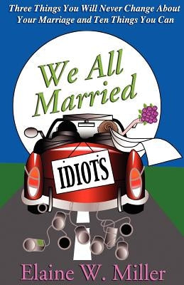 We All Married Idiots: Three Things You Will Never Change about Your Marriage and Ten Things You Can by Miller, Elaine W.