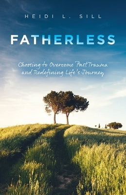 Fatherless: Choosing to Overcome Past Trauma and Redefining Life's Journey by Sill, Heidi L.