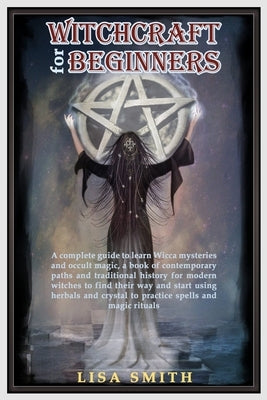 Witchcraft For Beginners: A Complete Guide to Learn Wicca Mysteries and Occult Magic- A Book of Contemporary Paths and Traditional History for M by Smith, Lisa