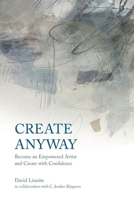 Create Anyway: Become an Empowered Artist and Create with Confidence by Limrite, David