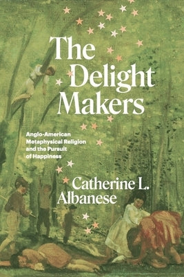The Delight Makers: Anglo-American Metaphysical Religion and the Pursuit of Happiness by Albanese, Catherine L.