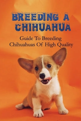 Breeding A Chihuahua: Guide To Breeding Chihuahuas Of High Quality: Chihuahua Dog Breed Information by Borowicz, Abbey