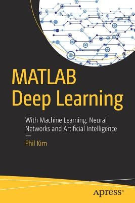 MATLAB Deep Learning: With Machine Learning, Neural Networks and Artificial Intelligence by Kim, Phil