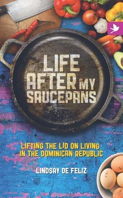 Life After My Saucepans: Lifting the Lid on Living in the Dominican Republic by De Feliz, Lindsay