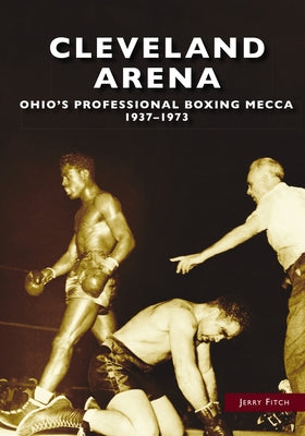 Cleveland Arena: Ohio's Professional Boxing Mecca, 1937-1973 by Fitch, Jerry
