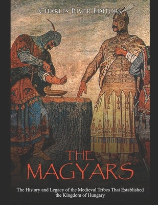 The Magyars: The History and Legacy of the Medieval Tribes that Established the Kingdom of Hungary by Charles River Editors