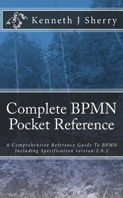 Complete BPMN Pocket Reference: A Comprehensive Reference Guide To BPMN Including Specification version 2.0.2 by Sherry, Kenneth J.