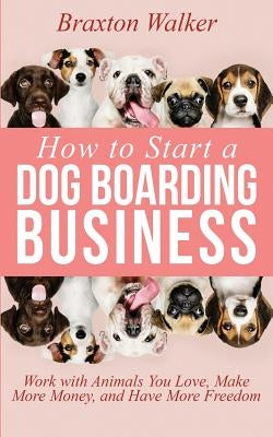 How to Start a Dog Boarding Business: Work with Animals You Love, Make More Money, and Have More Freedom by Walker, Braxton