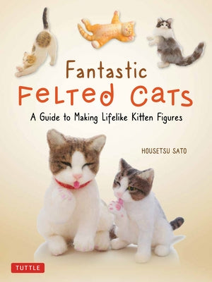 Fantastic Felted Cats: A Guide to Making Lifelike Kitten Figures (with Full-Size Templates) by Sato, Housetsu