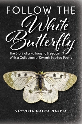 Follow the White Butterfly: The Story of a Pathway to Freedom With a Collection of Divinely Inspired Poetry by Malca Garcia, Victoria